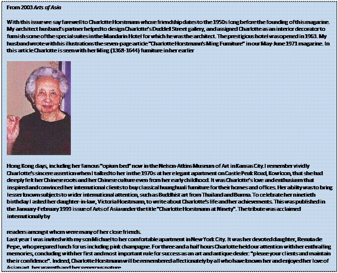 Text Box: From 2003 Arts of Asia    With this issue we say farewell to Charlotte Horstmann whose friendship dates to the 1950s long before the founding of this magazine. My architect husband's partner helped to design Charlotte's Duddell Street gallery, and assigned Charlotte as an interior decorator to furnish some of the special suites in the Mandarin Hotel for which he was the architect. The prestigious hotel was opened in 1963. My husband wrote with his illustrations the seven-page article 'Charlotte Horstmann's Ming Furniture' in our May-June 1971 magazine. In this article Charlotte is seen with her Ming (1368-1644) furniture in her earlier          Hong Kong days, including her famous 'opium bed' now in the Nelson-Atkins Museum of Art in Kansas City.I remember vividly Charlotte's sincere assertion when I talked to her in the 1970s at her elegant apartment on Castle Peak Road, Kowloon, that she had deeply felt her Chinese roots and her Chinese culture even from her early childhood. It was Charlotte's love and enthusiasm that inspired and convinced her international clients to buy classical huanghuali furniture for their homes and offices. Her ability was to bring lesser known subjects to wider international attention, such as Buddhist art from Thailand and Burma. To celebrate her ninetieth birthday I asked her daughter-in-law, Victoria Horstmann, to write about Charlotte's life and her achievements. This was published in the January-February 1999 issue of Arts of Asia under the title 'Charlotte Horstmann at Ninety'. The tribute was acclaimed internationally by     readers amongst whom were many of her close friends.   Last year I was invited with my son Michael to her comfortable apartment in New York City. It was her devoted daughter, Renata de Pepe, who prepared lunch for us including pink champagne. For three and a half hours Charlotte held our attention with her enthralling memories, concluding with her first and most important rule for success as an art and antique dealer: 'please your clients and maintain their confidence'. Indeed, Charlotte Horstmann will be remembered affectionately by all who have known her and enjoyed her love of Asian art, her warmth and her generous nature.  
